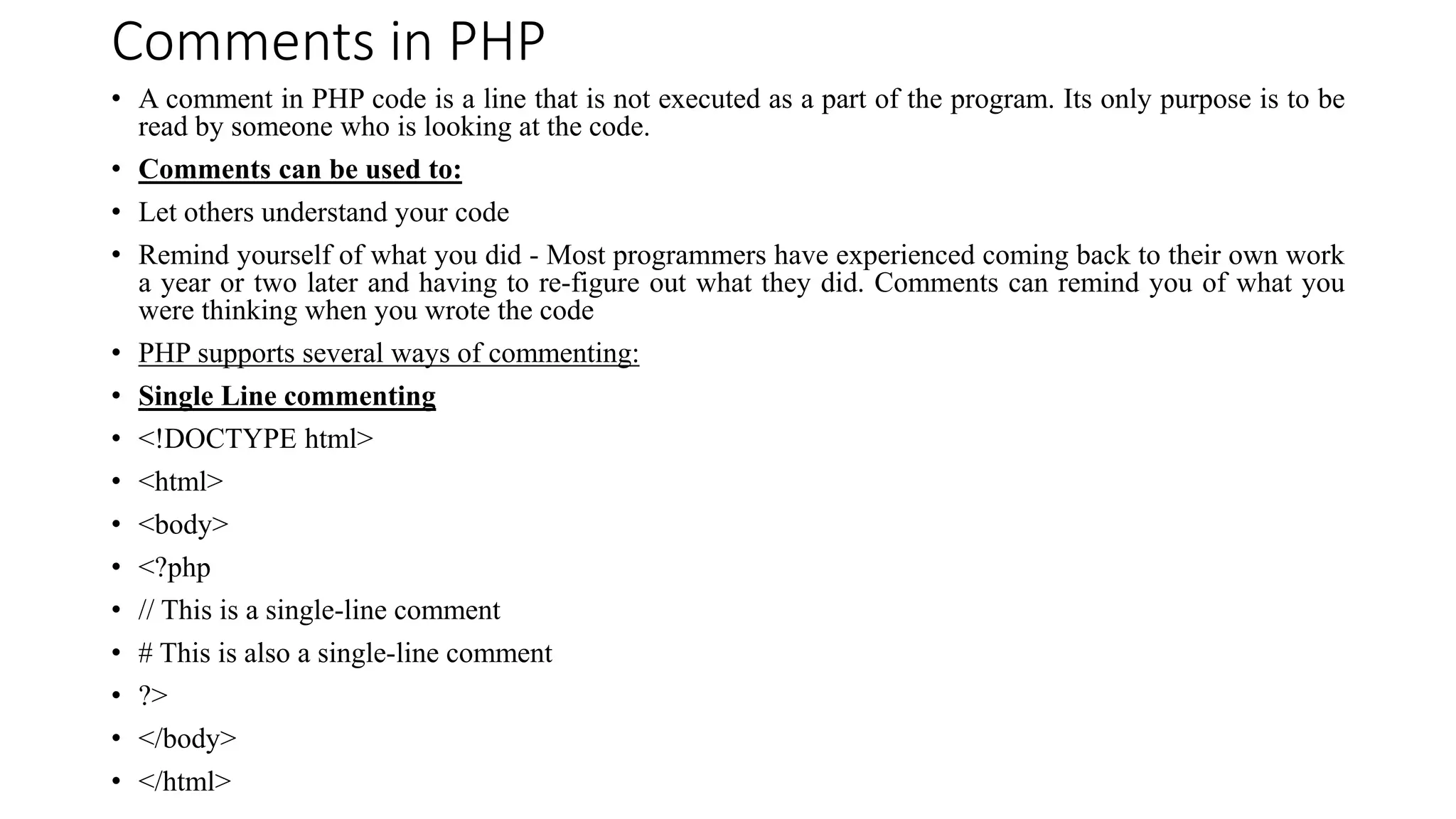 Comments in PHP
• A comment in PHP code is a line that is not executed as a part of the program. Its only purpose is to be
read by someone who is looking at the code.
• Comments can be used to:
• Let others understand your code
• Remind yourself of what you did - Most programmers have experienced coming back to their own work
a year or two later and having to re-figure out what they did. Comments can remind you of what you
were thinking when you wrote the code
• PHP supports several ways of commenting:
• Single Line commenting
• <!DOCTYPE html>
• <html>
• <body>
• <?php
• // This is a single-line comment
• # This is also a single-line comment
• ?>
• </body>
• </html>
 