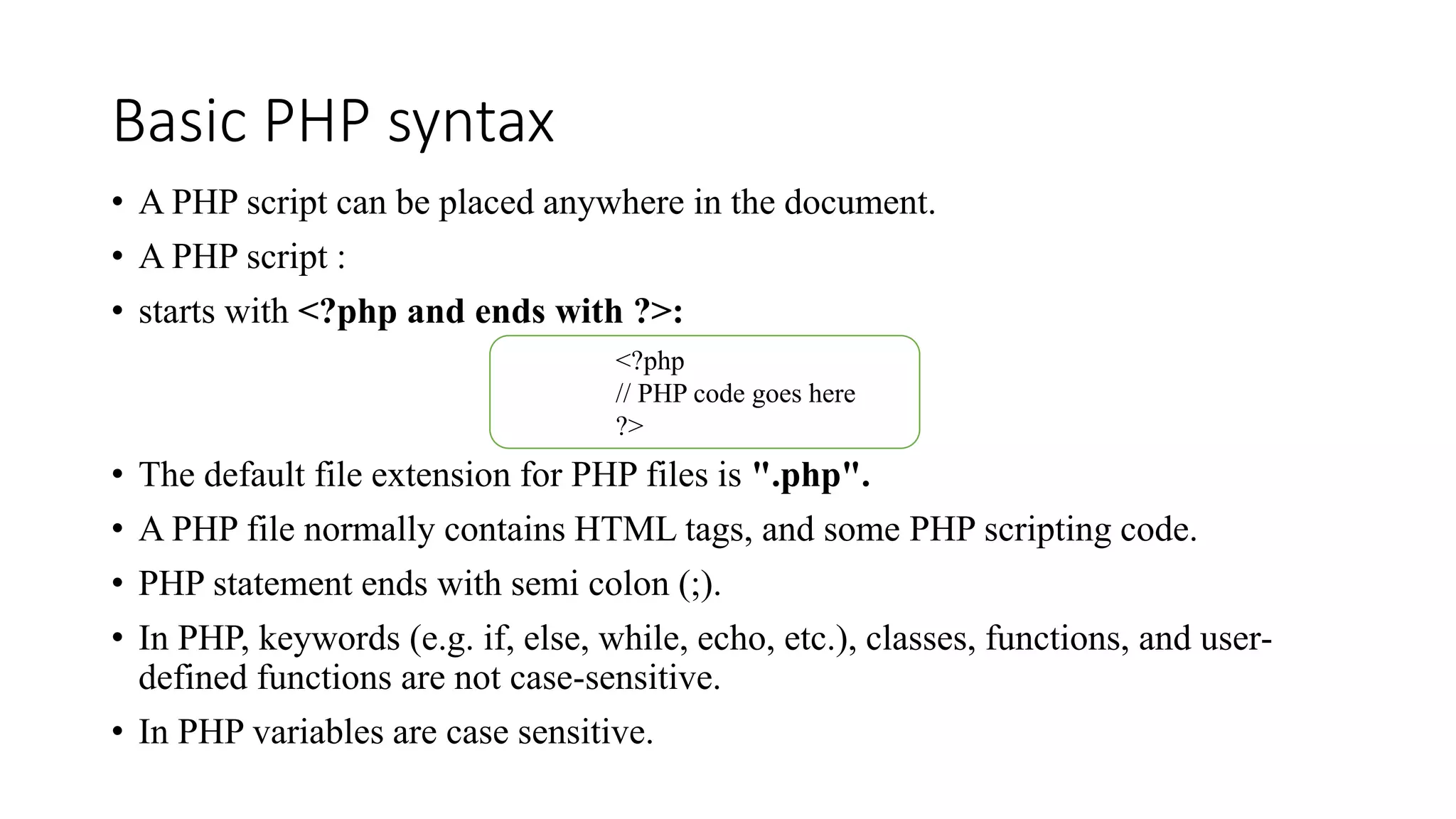 Basic PHP syntax
• A PHP script can be placed anywhere in the document.
• A PHP script :
• starts with <?php and ends with ?>:
• The default file extension for PHP files is ".php".
• A PHP file normally contains HTML tags, and some PHP scripting code.
• PHP statement ends with semi colon (;).
• In PHP, keywords (e.g. if, else, while, echo, etc.), classes, functions, and user-
defined functions are not case-sensitive.
• In PHP variables are case sensitive.
<?php
// PHP code goes here
?>
 