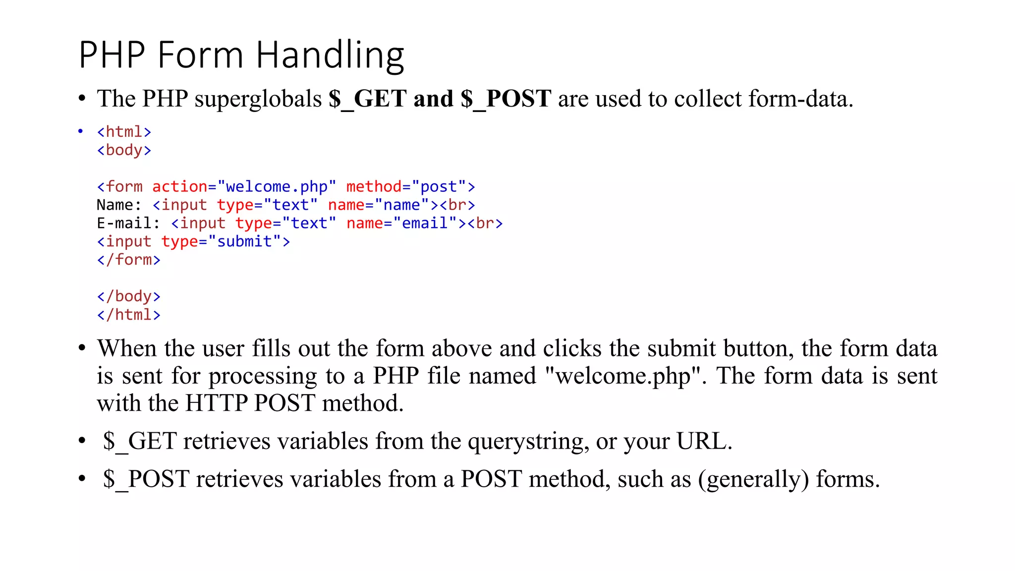 PHP Form Handling
• The PHP superglobals $_GET and $_POST are used to collect form-data.
• <html>
<body>
<form action="welcome.php" method="post">
Name: <input type="text" name="name"><br>
E-mail: <input type="text" name="email"><br>
<input type="submit">
</form>
</body>
</html>
• When the user fills out the form above and clicks the submit button, the form data
is sent for processing to a PHP file named "welcome.php". The form data is sent
with the HTTP POST method.
• $_GET retrieves variables from the querystring, or your URL.
• $_POST retrieves variables from a POST method, such as (generally) forms.
 