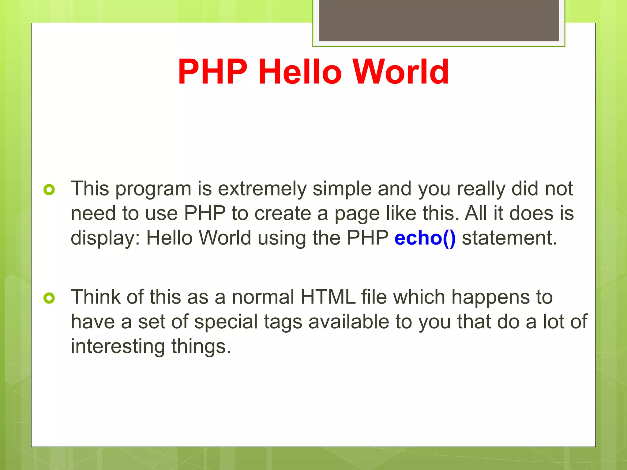 PHP Hello World
 This program is extremely simple and you really did not
need to use PHP to create a page like this. All it does is
display: Hello World using the PHP echo() statement.
 Think of this as a normal HTML file which happens to
have a set of special tags available to you that do a lot of
interesting things.
 
