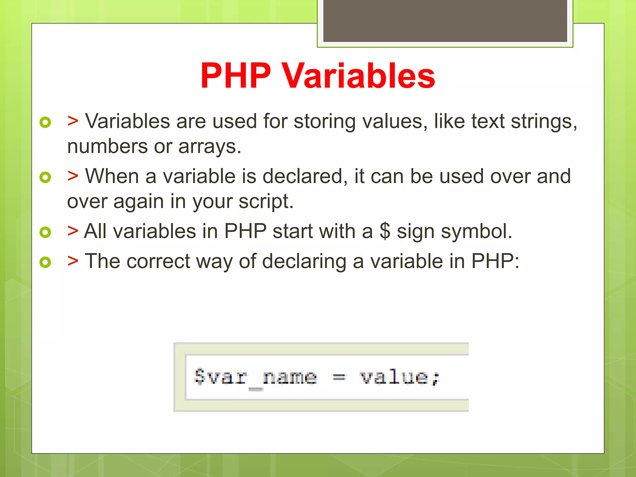 PHP Variables
 > Variables are used for storing values, like text strings,
numbers or arrays.
 > When a variable is declared, it can be used over and
over again in your script.
 > All variables in PHP start with a $ sign symbol.
 > The correct way of declaring a variable in PHP:
 