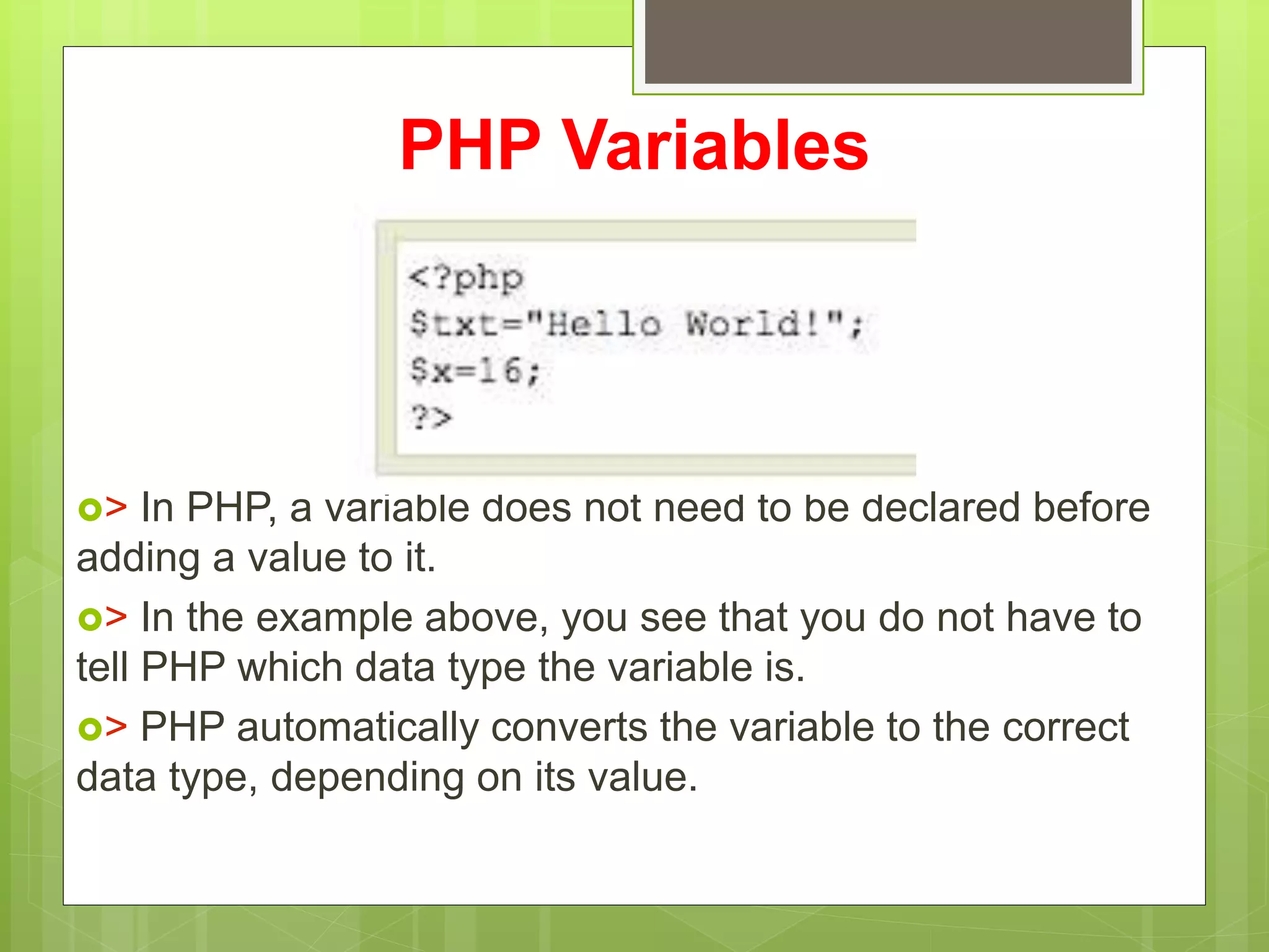 PHP Variables
> In PHP, a variable does not need to be declared before
adding a value to it.
> In the example above, you see that you do not have to
tell PHP which data type the variable is.
> PHP automatically converts the variable to the correct
data type, depending on its value.
 