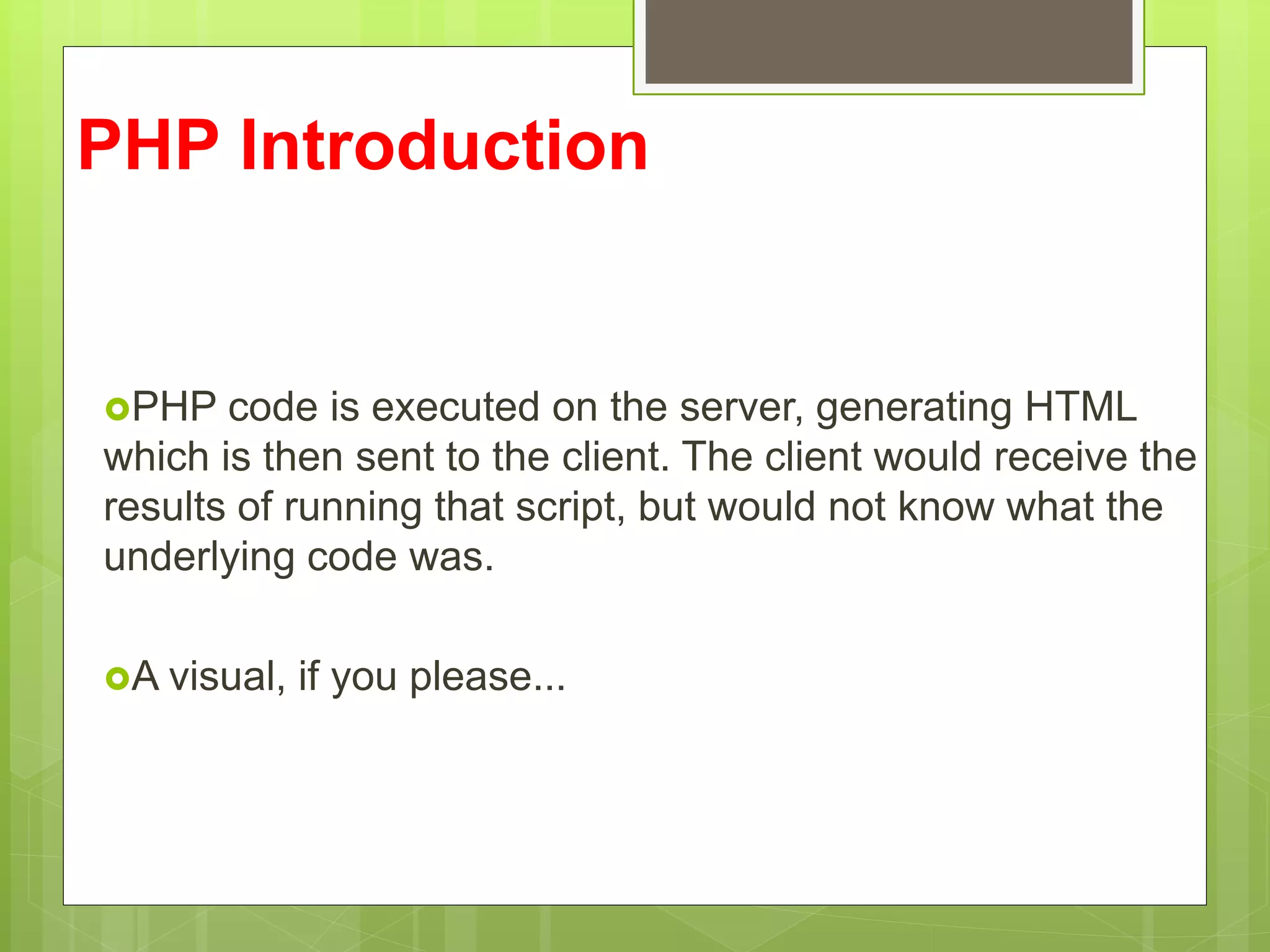 PHP Introduction
PHP code is executed on the server, generating HTML
which is then sent to the client. The client would receive the
results of running that script, but would not know what the
underlying code was.
A visual, if you please...
 