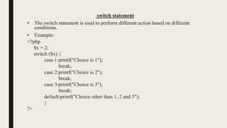 switch statement
• The switch statement is used to perform different action based on different
conditions.
• Example:
<?php
$x = 2;
switch ($x) {
case 1:printf("Choice is 1");
break;
case 2:printf("Choice is 2");
break;
case 3:printf("Choice is 3");
break;
default:printf("Choice other than 1, 2 and 3");
}
?>
 