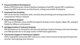  Framework-Based Development
Modern PHP frameworks (Laravel, Symfony, CodeIgniter, CakePHP) expand PHP's capabilities,
supporting MVC architecture, security features, routing, and scalable development.
 Command Line Scripting
PHP can be used for automation tasks, cron jobs, data processing, and running scripts from the
command line without a browser.
 Cross-Platform Support
PHP runs on Windows, Linux, macOS and supports all major servers (Apache, Nginx, IIS), making it
flexible for different environments.
 Job Opportunities & Industry Demand
PHP developers are in demand for roles like web developer, backend developer, full-stack developer,
and CMS specialist due to the large number of PHP-based applications.
 Community Support & Continuous Updates
With a huge global community, PHP continues to evolve (latest versions bring improved speed and
security), ensuring long-term relevance.
 