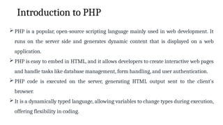 Introduction to PHP
PHP is a popular, open-source scripting language mainly used in web development. It
runs on the server side and generates dynamic content that is displayed on a web
application.
PHP is easy to embed in HTML, and it allows developers to create interactive web pages
and handle tasks like database management, form handling, and user authentication.
PHP code is executed on the server, generating HTML output sent to the client's
browser.
It is a dynamically typed language, allowing variables to change types during execution,
offering flexibility in coding.
 