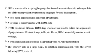  PHP is a server-side scripting language that is used to create dynamic webpages. It is
one of the most popular programming languages for web development.
 A web-based application is a collection of webpages.
 A webpage is mainly created with HTML tags.
 HTML consists of different HTML tags which are required to define the appearance
of page elements like text, image, table, etc. Hence, HTML essentially creates a static
webpage.
 A Web application is hosted on a HTTP server with PHP module installed.
 The browser acts as a http client, to establish communication with the server,
following HTTP protocol.
 
