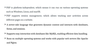 PHP is platform-independent, which means it can run on various operating systems
such as Windows, Linux, and macOS.
PHP supports session management, which allows tracking user activities across
different pages on a website.
 A server-side language that generates dynamic content and interacts with databases,
forms, and sessions.
 Supports easy interaction with databases like MySQL, enabling efficient data handling.
 Runs on multiple operating systems and works with popular web servers like Apache
and Nginx.
 