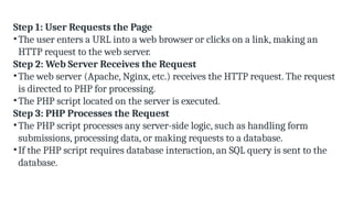 Step 1: User Requests the Page
•The user enters a URL into a web browser or clicks on a link, making an
HTTP request to the web server.
Step 2: Web Server Receives the Request
•The web server (Apache, Nginx, etc.) receives the HTTP request. The request
is directed to PHP for processing.
•The PHP script located on the server is executed.
Step 3: PHP Processes the Request
•The PHP script processes any server-side logic, such as handling form
submissions, processing data, or making requests to a database.
•If the PHP script requires database interaction, an SQL query is sent to the
database.
 