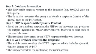 Step 4: Database Interaction
• The PHP script sends a request to the database (e.g., MySQL) with an
SQL query.
• The database processes the query and sends a response (results of the
query) back to the PHP script.
Step 5: PHP Responds with Dynamic Content
• Based on the database response, the PHP script processes and prepares
the output (dynamic HTML or other content) that will be sent back to
the user's browser.
• This response is returned as an HTTP response to the web browser.
Step 6: Web Browser Receives the Response
• The web browser receives the HTTP response, which includes dynamic
content generated by PHP.
• The browser renders the content on the user's screen.
 