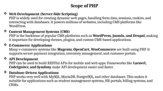 Scope of PHP
 Web Development (Server-Side Scripting)
PHP is widely used for creating dynamic web pages, handling form data, sessions, cookies, and
interacting with databases. It powers millions of websites, including CMS platforms like
WordPress.
 Content Management Systems (CMS)
PHP is the backbone of popular CMS platforms such as WordPress, Joomla, and Drupal, making
it important for developing themes, plugins, and custom CMS-based applications.
 E-Commerce Applications
Many e-commerce systems like Magento, OpenCart, WooCommerce are built using PHP. It
supports secure payment integration, inventory management, and customer portals.
 API Development
PHP can be used to build RESTful APIs for mobile and web apps. Frameworks like Laravel,
CodeIgniter, and Symfony make API development easier and faster.
 Database-Driven Applications
PHP works very well with MySQL, MariaDB, PostgreSQL, and other databases. This makes it
suitable for applications such as student management systems, HR portals, billing systems, and
CRMs.
 