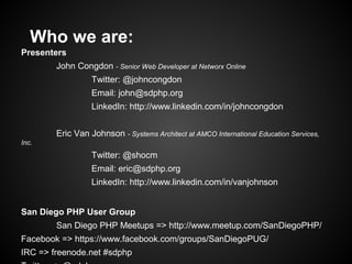 Who we are:
Presenters
        John Congdon - Senior Web Developer at Networx Online
                  Twitter: @johncongdon
                  Email: john@sdphp.org
                  LinkedIn: http://www.linkedin.com/in/johncongdon


        Eric Van Johnson - Systems Architect at AMCO International Education Services,
Inc.
                  Twitter: @shocm
                  Email: eric@sdphp.org
                  LinkedIn: http://www.linkedin.com/in/vanjohnson


San Diego PHP User Group
        San Diego PHP Meetups => http://www.meetup.com/SanDiegoPHP/
Facebook => https://www.facebook.com/groups/SanDiegoPUG/
IRC => freenode.net #sdphp
 