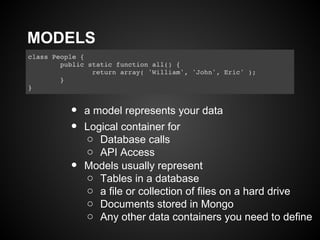 MODELS



   •   a model represents your data
   •   Logical container for
       o Database calls
       o API Access
   •   Models usually represent
       o Tables in a database
       o a file or collection of files on a hard drive
       o Documents stored in Mongo
       o Any other data containers you need to define
 