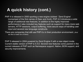 A quick history (cont.)
PHP 4 is released in 2000 sporting a new engine dubbed 'Zend Engine'
  (comprised of the first names of Zeev and Andi). PHP 4.0 introduces a wide
  range of additional new features. In addition to the highly improved
  performance it also included key features such as support for many more web
  servers, HTTP sessions, output buffering, more secure ways of handling user
  input and several new language constructs.
There are companies that still use PHP 4.x in their production environment. (And
   we like to make fun of them)



PHP 5 released in 2004 powered by Zend Engine II with a new object mode.
Current stable version of PHP is 5.4.8. Several new features come packed in the
current releases of PHP such as Namespace support, Native JSON support, and
security improvements.
 