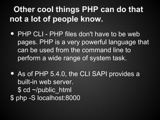 Other cool things PHP can do that
not a lot of people know.
•   PHP CLI - PHP files don't have to be web
    pages. PHP is a very powerful language that
    can be used from the command line to
    perform a wide range of system task.

• As of PHP 5.4.0, the CLI SAPI provides a
  built-in web server.
  $ cd ~/public_html
$ php -S localhost:8000
 