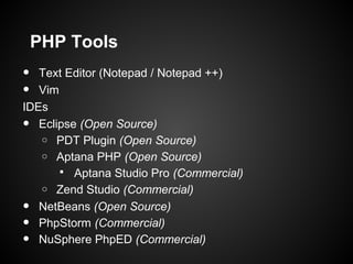 PHP Tools
•  Text Editor (Notepad / Notepad ++)
•  Vim
IDEs
•  Eclipse (Open Source)
   o PDT Plugin (Open Source)
   o Aptana PHP (Open Source)
        Aptana Studio Pro (Commercial)
   o Zend Studio (Commercial)

•  NetBeans (Open Source)
•  PhpStorm (Commercial)
•  NuSphere PhpED (Commercial)
 