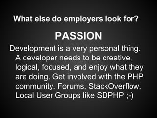 What else do employers look for?

            PASSION
Development is a very personal thing.
 A developer needs to be creative,
 logical, focused, and enjoy what they
 are doing. Get involved with the PHP
 community. Forums, StackOverflow,
 Local User Groups like SDPHP ;-)
 