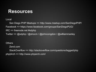 Resources
Local
   San Diego PHP Meetups => http://www.meetup.com/SanDiegoPHP/
Facebook => https://www.facebook.com/groups/SanDiegoPUG/
IRC => freenode.net #sdphp
Twitter => @sdphp / @shocm / @johncongdon / @williammanley


Others
   Zend.com
   StackOverflow => http://stackoverflow.com/questions/tagged/php
php|Arch => http://www.phparch.com/
 