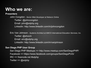 Who we are:
Presenters
    John Congdon - Senior Web Developer at Networx Online
        Twitter: @johncongdon
        Email: john@sdphp.org
        LinkedIn: http://www.linkedin.com/in/johncongdon

    Eric Van Johnson - Systems Architect at AMCO International Education Services, Inc.
         Twitter: @shocm
         Email: eric@sdphp.org
         LinkedIn: http://www.linkedin.com/in/vanjohnson

San Diego PHP User Group
    San Diego PHP Meetups => http://www.meetup.com/SanDiegoPHP/
    Facebook => https://www.facebook.com/groups/SanDiegoPUG/
    IRC => freenode.net #sdphp
    Twitter => @sdphp
 