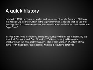 A quick history
Created in 1994 by Rasmus Lerdorf and was a set of simple Common Gateway
Interface (CGI) binaries written in the C programming language that he used for
tracking visits to his online resume, he named the suite of scripts "Personal Home
Page Tools"



In 1998 PHP 3.0 is announced and is a complete rewrite of the platform. By this
time Andi Gutmans and Zeev Suraski of Tel Aviv, Israel join Rasmus to
collaborate on the new implementation. This is also when PHP got it's official
name PHP: Hypertext Preprocessor, which is a recursive acronym.
 
