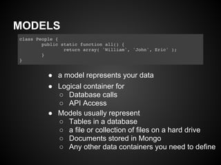 MODELS



    ● a model represents your data
    ● Logical container for
      ○ Database calls
      ○ API Access
    ● Models usually represent
      ○ Tables in a database
      ○ a file or collection of files on a hard drive
      ○ Documents stored in Mongo
      ○ Any other data containers you need to define
 