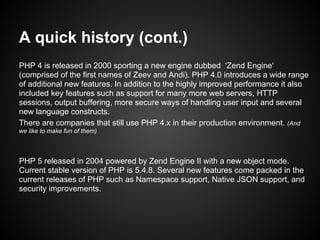A quick history (cont.)
PHP 4 is released in 2000 sporting a new engine dubbed 'Zend Engine'
(comprised of the first names of Zeev and Andi). PHP 4.0 introduces a wide range
of additional new features. In addition to the highly improved performance it also
included key features such as support for many more web servers, HTTP
sessions, output buffering, more secure ways of handling user input and several
new language constructs.
There are companies that still use PHP 4.x in their production environment. (And
we like to make fun of them)



PHP 5 released in 2004 powered by Zend Engine II with a new object mode.
Current stable version of PHP is 5.4.8. Several new features come packed in the
current releases of PHP such as Namespace support, Native JSON support, and
security improvements.
 