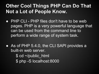 Other Cool Things PHP Can Do That
Not a Lot of People Know.
● PHP CLI - PHP files don't have to be web
  pages. PHP is a very powerful language that
  can be used from the command line to
  perform a wide range of system task.

● As of PHP 5.4.0, the CLI SAPI provides a
  built-in web server.
    $ cd ~/public_html
    $ php -S localhost:8000
 