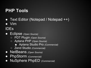 PHP Tools
● Text Editor (Notepad / Notepad ++)
● Vim
IDEs
● Eclipse (Open Source)
  ○ PDT Plugin (Open Source)
  ○ Aptana PHP (Open Source)
    ■ Aptana Studio Pro (Commercial)
  ○ Zend Studio (Commercial)
● NetBeans (Open Source)
● PhpStorm (Commercial)
● NuSphere PhpED (Commercial)
 