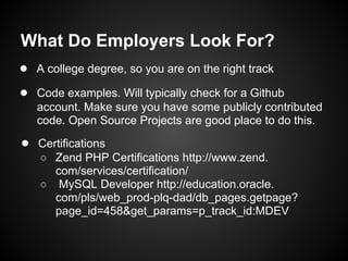 What Do Employers Look For?
● A college degree, so you are on the right track
● Code examples. Will typically check for a Github
   account. Make sure you have some publicly contributed
   code. Open Source Projects are good place to do this.
● Certifications
   ○ Zend PHP Certifications http://www.zend.
     com/services/certification/
   ○ MySQL Developer http://education.oracle.
     com/pls/web_prod-plq-dad/db_pages.getpage?
     page_id=458&get_params=p_track_id:MDEV
 