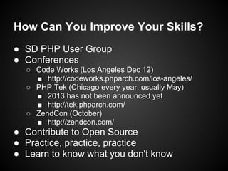 How Can You Improve Your Skills?
● SD PHP User Group
● Conferences
  ○ Code Works (Los Angeles Dec 12)
    ■ http://codeworks.phparch.com/los-angeles/
  ○ PHP Tek (Chicago every year, usually May)
    ■ 2013 has not been announced yet
    ■ http://tek.phparch.com/
  ○ ZendCon (October)
    ■ http://zendcon.com/
● Contribute to Open Source
● Practice, practice, practice
● Learn to know what you don't know
 