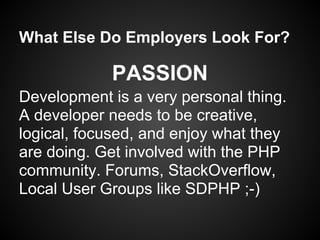 What Else Do Employers Look For?

            PASSION
Development is a very personal thing.
A developer needs to be creative,
logical, focused, and enjoy what they
are doing. Get involved with the PHP
community. Forums, StackOverflow,
Local User Groups like SDPHP ;-)
 