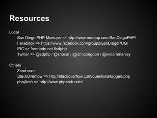 Resources
Local
    San Diego PHP Meetups => http://www.meetup.com/SanDiegoPHP/
    Facebook => https://www.facebook.com/groups/SanDiegoPUG/
    IRC => freenode.net #sdphp
    Twitter => @sdphp / @shocm / @johncongdon / @williammanley

Others
    Zend.com
    StackOverflow => http://stackoverflow.com/questions/tagged/php
    php|Arch => http://www.phparch.com/
 