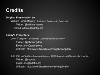 Credits
Original Presentation by
    William Cahill-Manley - Application Developer for Submodal
         Twitter: @williammanley
       Email: william@sdphp.org

Today's Presenters
   John Congdon - Senior Web Developer at Networx Online
        Twitter: @johncongdon
        Email: john@sdphp.org
        LinkedIn: http://www.linkedin.com/in/johncongdon

     Eric Van Johnson - Systems Architect at AMCO International Education Services, Inc.
          Twitter: @shocm
          Email: eric@sdphp.org
          LinkedIn: http://www.linkedin.com/in/vanjohnson
 