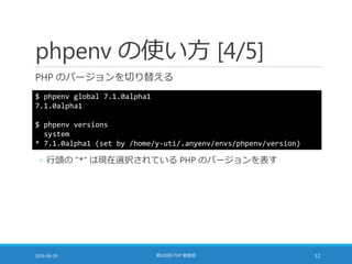 phpenv の使い方 [4/5]
PHP のバージョンを切り替える
2016-06-29 第103回 PHP 勉強会 12
$ phpenv global 7.1.0alpha1
7.1.0alpha1
$ phpenv versions
system
* 7.1.0alpha1 (set by /home/y-uti/.anyenv/envs/phpenv/version)
◦ 行頭の "*" は現在選択されている PHP のバージョンを表す
 