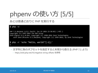 phpenv の使い方 [5/5]
あとは普通どおりに PHP を実行する
2016-06-29 第103回 PHP 勉強会 13
$ php -v
PHP 7.1.0alpha1 (cli) (built: Jun 23 2016 23:58:03) ( NTS )
Copyright (c) 1997-2016 The PHP Group
Zend Engine v3.1.0-dev, Copyright (c) 1998-2016 Zend Technologies
with Zend OPcache v7.1.0alpha1, Copyright (c) 1999-2016, by Zend Technologies
$ php -r 'echo "Hello, world!"[-1];'
!
◦ 文字列に負のオフセットを指定すると末尾から数える (PHP 7.1 より)
◦ https://wiki.php.net/rfc/negative-string-offsets を参照
 