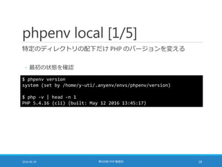 phpenv local [1/5]
特定のディレクトリの配下だけ PHP のバージョンを変える
◦ 最初の状態を確認
2016-06-29 第103回 PHP 勉強会 18
$ phpenv version
system (set by /home/y-uti/.anyenv/envs/phpenv/version)
$ php -v | head -n 1
PHP 5.4.16 (cli) (built: May 12 2016 13:45:17)
 