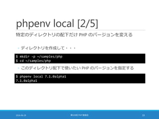 phpenv local [2/5]
特定のディレクトリの配下だけ PHP のバージョンを変える
◦ ディレクトリを作成して・・・
2016-06-29 第103回 PHP 勉強会 19
$ mkdir -p ~/samples/php
$ cd ~/samples/php
◦ このディレクトリ配下で使いたい PHP のバージョンを指定する
$ phpenv local 7.1.0alpha1
7.1.0alpha1
 