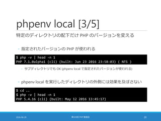 phpenv local [3/5]
特定のディレクトリの配下だけ PHP のバージョンを変える
◦ 指定されたバージョンの PHP が使われる
2016-06-29 第103回 PHP 勉強会 20
$ php -v | head -n 1
PHP 7.1.0alpha1 (cli) (built: Jun 23 2016 23:58:03) ( NTS )
$ cd ..
$ php -v | head -n 1
PHP 5.4.16 (cli) (built: May 12 2016 13:45:17)
◦ サブディレクトリでも OK (phpenv local で指定されたバージョンが使われる)
◦ phpenv local を実行したディレクトリの外側には効果を及ぼさない
 