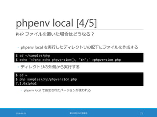 phpenv local [4/5]
PHP ファイルを置いた場合はどうなる？
◦ phpenv local を実行したディレクトリの配下にファイルを作成する
2016-06-29 第103回 PHP 勉強会 21
$ cd ~/samples/php
$ echo '<?php echo phpversion(), "¥n";' >phpversion.php
◦ ディレクトリの外側から実行する
$ cd ~
$ php samples/php/phpversion.php
7.1.0alpha1
◦ phpenv local で指定されたバージョンが使われる
 