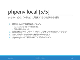 phpenv local [5/5]
まとめ：どのバージョンが使われるかを決める規則
1. 現在の shell で有効なバージョン
◦ phpenv shell コマンドで指定できる
◦ 今回は説明しなかった
2. 実行される PHP ファイルのディレクトリで有効なバージョン
3. カレントディレクトリで有効なバージョン
4. phpenv global で指定されているバージョン
2016-06-29 第103回 PHP 勉強会 22
 