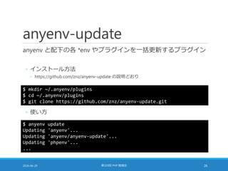 anyenv-update
anyenv と配下の各 *env やプラグインを一括更新するプラグイン
◦ インストール方法
◦ https://github.com/znz/anyenv-update の説明どおり
2016-06-29 第103回 PHP 勉強会 26
$ mkdir ~/.anyenv/plugins
$ cd ~/.anyenv/plugins
$ git clone https://github.com/znz/anyenv-update.git
◦ 使い方
$ anyenv update
Updating 'anyenv'...
Updating 'anyenv/anyenv-update'...
Updating 'phpenv'...
...
 