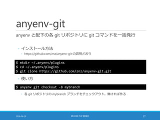 anyenv-git
anyenv と配下の各 git リポジトリに git コマンドを一括発行
◦ インストール方法
◦ https://github.com/znz/anyenv-git の説明どおり
2016-06-29 第103回 PHP 勉強会 27
$ mkdir ~/.anyenv/plugins
$ cd ~/.anyenv/plugins
$ git clone https://github.com/znz/anyenv-git.git
◦ 使い方
$ anyenv git checkout -B mybranch
◦ 各 git リポジトリの mybranch ブランチをチェックアウト。無ければ作る
 