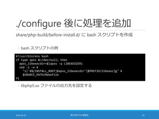 ./configure 後に処理を追加
share/php-build/before-install.d/ に bash スクリプトを作成
◦ bash スクリプトの例
2016-06-29 第103回 PHP 勉強会 31
#!/usr/bin/env bash
if type apxs &>/dev/null; then
apxs_libexecdir=$(apxs -q LIBEXECDIR)
sed -i -e ¥
"s|'¥$(INSTALL_ROOT)$apxs_libexecdir'|$PREFIX/libexec|g" ¥
$SOURCE_PATH/Makefile
fi
◦ libphp5.so ファイルの出力先を設定する
 
