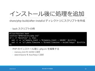 インストール後に処理を追加
share/php-build/after-install.d ディレクトリにスクリプトを作成
◦ bash スクリプトの例
2016-06-29 第103回 PHP 勉強会 32
#!/usr/bin/env bash
inifile="$PREFIX/etc/php.ini"
if [ -f "$inifile" ]; then
sed -i -e 's/^memory_limit =.*$/memory_limit = 1024M/' $inifile
sed -i -e 's/^;date.timezone =.*$/date.timezone = Asia¥/Tokyo/' $inifile
fi
◦ PHP のインストール後に php.ini を編集する
◦ memory_limit を 1024M に設定
◦ date.timezone を Asia/Tokyo に設定
 