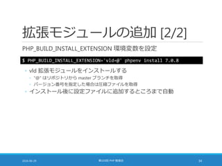 拡張モジュールの追加 [2/2]
PHP_BUILD_INSTALL_EXTENSION 環境変数を設定
2016-06-29 第103回 PHP 勉強会 34
$ PHP_BUILD_INSTALL_EXTENSION='vld=@' phpenv install 7.0.8
◦ vld 拡張モジュールをインストールする
◦ "@" はリポジトリから master ブランチを取得
◦ バージョン番号を指定した場合は圧縮ファイルを取得
◦ インストール後に設定ファイルに追加するところまで自動
 