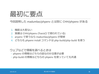 最初に要点
今回説明した madumlao/phpenv とは別に CHH/phpenv がある
1. 機能は大差ない
2. 実績は CHH/phpenv (TravisCI で使われている)
3. anyenv で使うなら madumlao/phpenv が簡単
4. どちらも phpenv install コマンドは php-build/php-build を使う
ウェブなどで情報を調べるときは
◦ phpenv の情報はどちらの話なのか注意が必要
◦ php-build の情報はどちらの phpenv を使っていても共通
2016-06-29 第103回 PHP 勉強会 38
 