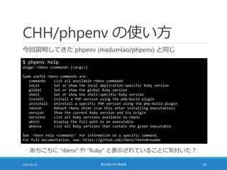 CHH/phpenv の使い方
今回説明してきた phpenv (madumlao/phpenv) と同じ
2016-06-29 第103回 PHP 勉強会 40
$ phpenv help
Usage: rbenv <command> [<args>]
Some useful rbenv commands are:
commands List all available rbenv commands
local Set or show the local application-specific Ruby version
global Set or show the global Ruby version
shell Set or show the shell-specific Ruby version
install Install a PHP version using the php-build plugin
uninstall Uninstall a specific PHP version using the php-build plugin
rehash Rehash rbenv shims (run this after installing executables)
version Show the current Ruby version and its origin
versions List all Ruby versions available to rbenv
which Display the full path to an executable
whence List all Ruby versions that contain the given executable
See `rbenv help <command>' for information on a specific command.
For full documentation, see: https://github.com/rbenv/rbenv#readme
◦ あちこちに "rbenv" や "Ruby" と表示されていることに気付いた？
 