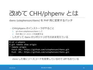 改めて CHH/phpenv とは
rbenv (sstephenson/rbenv) を PHP 用に変更するパッチ
◦ CHH/phpenv のインストーラがやること
1. git clone sstephenson/rbenv して
2. PHP 用にソースコードを変更する
◦ したがって rbenv のリポジトリがそのまま見えている
2016-06-29 第103回 PHP 勉強会 41
$ cd ~/.phpenv
$ git remote show origin
* remote origin
Fetch URL: https://github.com/sstephenson/rbenv.git
Push URL: https://github.com/sstephenson/rbenv.git
...
◦ clone した後にソースコードを変更しているので diff も出ている
 