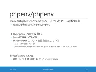 phpenv/phpenv
rbenv (sstephenson/rbenv) をベースとした PHP 向けの実装
◦ https://github.com/phpenv/phpenv
CHH/phpenv との主な違い
◦ rbenv に依存していない
◦ phpenv install コマンドを独自実装している
◦ php-build を使っていない
◦ php-build ほど高機能ではなかった (シェルスクリプト 1 ファイルでの実装)
開発が止まっている
◦ 最終コミットは 2013 年 11 月 (dev branch)
2016-06-29 第103回 PHP 勉強会 42
 