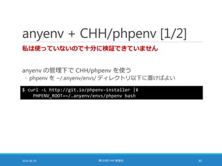 anyenv + CHH/phpenv [1/2]
私は使っていないので十分に検証できていません
anyenv の管理下で CHH/phpenv を使う
◦ phpenv を ~/.anyenv/envs/ ディレクトリ以下に置けばよい
2016-06-29 第103回 PHP 勉強会 45
$ curl -L http://git.io/phpenv-installer |¥
PHPENV_ROOT=~/.anyenv/envs/phpenv bash
 